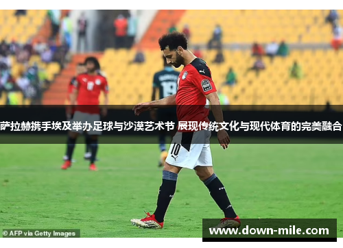 萨拉赫携手埃及举办足球与沙漠艺术节 展现传统文化与现代体育的完美融合