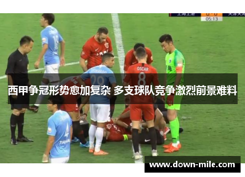 西甲争冠形势愈加复杂 多支球队竞争激烈前景难料