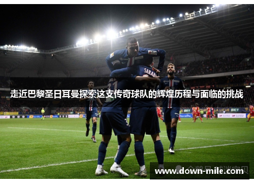 走近巴黎圣日耳曼探索这支传奇球队的辉煌历程与面临的挑战