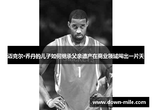 迈克尔·乔丹的儿子如何继承父亲遗产在商业领域闯出一片天 迈克尔·乔丹的儿子如何继承父亲遗产在商业领域闯出一片天