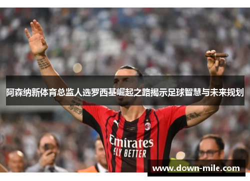 阿森纳新体育总监人选罗西基崛起之路揭示足球智慧与未来规划