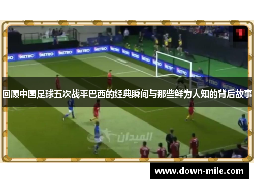 回顾中国足球五次战平巴西的经典瞬间与那些鲜为人知的背后故事