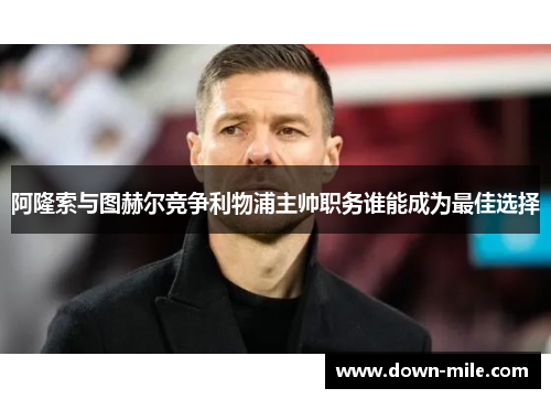 阿隆索与图赫尔竞争利物浦主帅职务谁能成为最佳选择