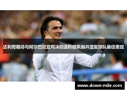 达利奇期待与阿尔巴尼亚对决创造积极氛围并激发球队最佳表现