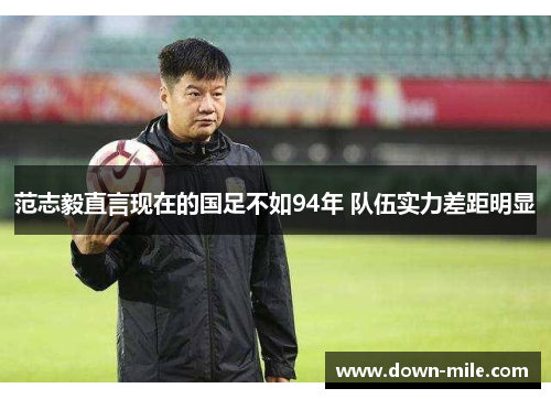 范志毅直言现在的国足不如94年 队伍实力差距明显