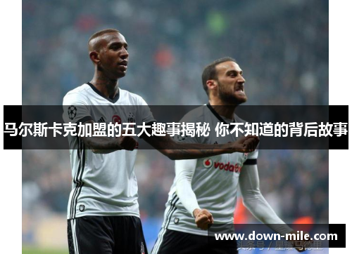 马尔斯卡克加盟的五大趣事揭秘 你不知道的背后故事