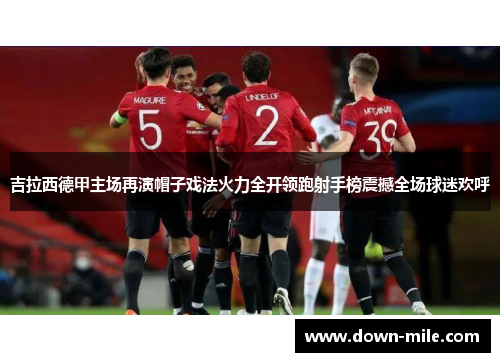 吉拉西德甲主场再演帽子戏法火力全开领跑射手榜震撼全场球迷欢呼